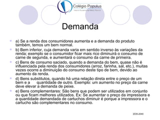 Demanda
   a) Se a renda dos consumidores aumenta e a demanda do produto
    também, temos um bem normal.
   b) Bem inferior, cuja demanda varia em sentido inverso às variações da
    renda; exemplo se o consumidor ficar mais rico diminuirá o consumo de
    carne de segunda, e aumentará o consumo da carne de primeira.
   c) Bens de consumo saciado, quando a demanda do bem, quase não é
    influenciada pela renda dos consumidores (arroz, farinha, sal, etc.), muitas
    vezes ocorre a diminuição do consumo deste tipo de bem, devido ao
    aumento da renda.
   d) Bens substitutos, quando há uma relação direta entre o preço de um
    bem e a     quantidade de outro. Exemplo: um aumento no preço da carne
    deve elevar a demanda de peixe.
   e) Bens complementares: São bens que podem ser utilizados em conjunto
    ou que ficam melhores utilizados. Ex: Se aumentar o preço da impressora e
    a quantidade demandada de cartuchos diminuir é porque a impressora e o
    cartucho são complementares no consumo.

                                                                      2035-2040
 