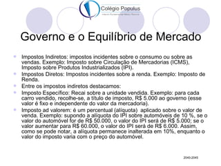 Governo e o Equilíbrio de Mercado
   Impostos Indiretos: impostos incidentes sobre o consumo ou sobre as
    vendas. Exemplo: Imposto sobre Circulação de Mercadorias (ICMS),
    Imposto sobre Produtos Industrializados (IPI).
   Impostos Diretos: Impostos incidentes sobre a renda. Exemplo: Imposto de
    Renda.
   Entre os impostos indiretos destacamos:
   Imposto Específico: Recai sobre a unidade vendida. Exemplo: para cada
    carro vendido, recolhe-se, a título de imposto, R$ 5.000 ao governo (esse
    valor é fixo e independente do valor da mercadoria).
   Imposto ad valorem: é um percentual (alíquota) aplicado sobre o valor de
    venda. Exemplo: supondo a alíquota do IPI sobre automóveis de 10 %, se o
    valor do automóvel for de R$ 50.000, o valor do IPI será de R$ 5.000; se o
    valor aumentar para R$ 60.000, o valor do IPI será de R$ 6.000. Assim,
    como se pode notar, a alíquota permanece inalterada em 10%, enquanto o
    valor do imposto varia com o preço do automóvel.


                                                                    2040-2045
 
