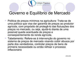 Governo e Equilíbrio de Mercado
   Política de preços mínimos na agricultura: Trata-se de
    uma política que visa dar garantia de preços ao produtor
    agrícola, com propósito de protegê-lo das flutuações dos
    preços no mercado, ou seja, ajudá-lo diante de uma
    possível queda acentuada de preços e
    conseqüentemente da renda agrícola.
   Tabelamento: Refere-se à intervenção do governo no
    sistema de preços de mercado visando coibir abusos por
    parte dos vendedores, controlar preços de bens de
    primeira necessidade ou então refrear o processo
    inflacionário

                                                    2050-2055
 