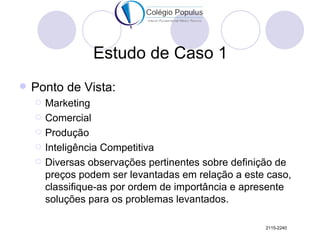 Estudo de Caso 1
   Ponto de Vista:
       Marketing
       Comercial
       Produção
       Inteligência Competitiva
       Diversas observações pertinentes sobre definição de
        preços podem ser levantadas em relação a este caso,
        classifique-as por ordem de importância e apresente
        soluções para os problemas levantados.

                                                     2115-2240
 