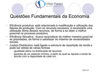 Questões Fundamentais da Economia
 Eficiência produtiva: está relacionada à modificação e utilização dos
  fatores de produção. Com os recursos escassos, é necessária uma
  utilização ótima desses recursos, de forma a se obter o melhor
  possível no processo produtivo.
 Eficiência Alocativa : busca racionalizar da melhor maneira possível
  as prioridades, de forma a satisfazer do máximo de necessidades
  sociais.
 Justiça Distributiva: está ligada a estrutura de repartição de renda e
  pode ser obtida de várias formas:
       igualdade plena na distribuição de recursos
       garantia de um patamar mínimo, a partir do qual se reparte a renda de
        acordo com a capacidade de cada um.




                                                                     1900-1915
 