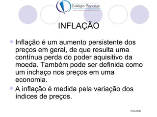 INFLAÇÃO
 Inflação é um aumento persistente dos
  preços em geral, de que resulta uma
  contínua perda do poder aquisitivo da
  moeda. Também pode ser definida como
  um inchaço nos preços em uma
  economia.
 A inflação é medida pela variação dos
  índices de preços.
                                   1915-1930
 