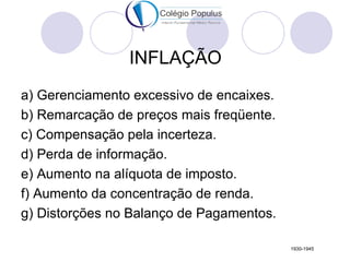 INFLAÇÃO
a) Gerenciamento excessivo de encaixes.
b) Remarcação de preços mais freqüente.
c) Compensação pela incerteza.
d) Perda de informação.
e) Aumento na alíquota de imposto.
f) Aumento da concentração de renda.
g) Distorções no Balanço de Pagamentos.

                                          1930-1945
 