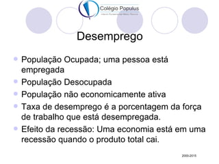 Desemprego
   População Ocupada; uma pessoa está
    empregada
   População Desocupada
   População não economicamente ativa
   Taxa de desemprego é a porcentagem da força
    de trabalho que está desempregada.
   Efeito da recessão: Uma economia está em uma
    recessão quando o produto total cai.
                                          2000-2015
 