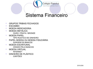 Sistema Financeiro
   GRUPOS TRIBAIS FECHADOS
   ESCAMBO
   MOEDA MERCADORIA
   MOEDA METÁLICA
       OURO / PRATA / BRONZE
   MOEDA PAPEL
       TIPO RUSTICO DE DINHEIRO
   PAPEL MOEDA OU MOEDA FIDUCIÁRIA
       SURGEM OS BANCOS
   MOEDA ESCRITURAL
       CRIADO PELO BANCOS
   MOEDA VIRTUAL
       INTERNET
   DINHEIRO DE PLÁSTICO
       CARTÕES




                                        2015-2030
 