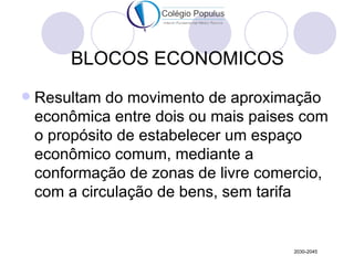 BLOCOS ECONOMICOS
   Resultam do movimento de aproximação
    econômica entre dois ou mais paises com
    o propósito de estabelecer um espaço
    econômico comum, mediante a
    conformação de zonas de livre comercio,
    com a circulação de bens, sem tarifa


                                      2030-2045
 
