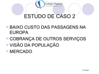 ESTUDO DE CASO 2
 BAIXO CUSTO DAS PASSAGENS NA
  EUROPA
 COBRANÇA DE OUTROS SERVIÇOS
 VISÃO DA POPULAÇÃO
 MERCADO




                            2115-2240
 