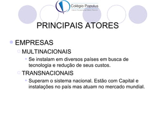 PRINCIPAIS ATORES
   EMPRESAS
     MULTINACIONAIS
         Se instalam em diversos países em busca de
          tecnologia e redução de seus custos.
     TRANSNACIONAIS
         Superam o sistema nacional. Estão com Capital e
          instalações no país mas atuam no mercado mundial.
 