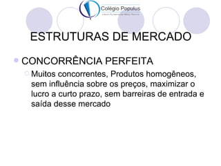 ESTRUTURAS DE MERCADO
   CONCORRÊNCIA PERFEITA
     Muitos concorrentes, Produtos homogêneos,
     sem influência sobre os preços, maximizar o
     lucro a curto prazo, sem barreiras de entrada e
     saída desse mercado
 