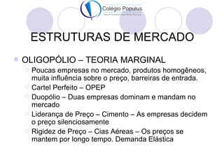 ESTRUTURAS DE MERCADO
   OLIGOPÓLIO – TEORIA MARGINAL
       Poucas empresas no mercado, produtos homogêneos,
        muita influência sobre o preço, barreiras de entrada.
       Cartel Perfeito – OPEP
       Duopólio – Duas empresas dominam e mandam no
        mercado
       Liderança de Preço – Cimento – As empresas decidem
        o preço silenciosamente
       Rigidez de Preço – Cias Aéreas – Os preços se
        mantem por longo tempo. Demanda Elástica
 