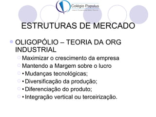 ESTRUTURAS DE MERCADO
   OLIGOPÓLIO – TEORIA DA ORG
    INDUSTRIAL
     Maximizar   o crescimento da empresa
     Mantendo a Margem sobre o lucro
     • Mudanças tecnológicas;
     • Diversificação da produção;
     • Diferenciação do produto;
     • Integração vertical ou terceirização.
 