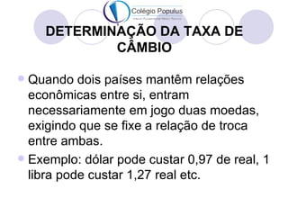 DETERMINAÇÃO DA TAXA DE
            CÂMBIO

 Quando dois países mantêm relações
  econômicas entre si, entram
  necessariamente em jogo duas moedas,
  exigindo que se fixe a relação de troca
  entre ambas.
 Exemplo: dólar pode custar 0,97 de real, 1
  libra pode custar 1,27 real etc.
 