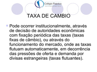 TAXA DE CAMBIO
   Pode ocorrer institucionalmente, através
    de decisão de autoridades econômicas
    com fixação periódica das taxas (taxas
    fixas de câmbio), ou através do
    funcionamento do mercado, onde as taxas
    flutuam automaticamente, em decorrência
    das pressões de oferta e demanda por
    divisas estrangeiras (taxas flutuantes).
 