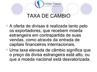 TAXA DE CAMBIO
 A oferta de divisas é realizada tanto pelo
  os exportadores, que recebem moeda
  estrangeira em contrapartida de suas
  vendas, como através da entrada de
  capitais financeiros internacionais.
 Uma taxa elevada de câmbio significa que
  o preço da divisa estrangeira está alto, ou
  que a moeda nacional está desvalorizada.
 