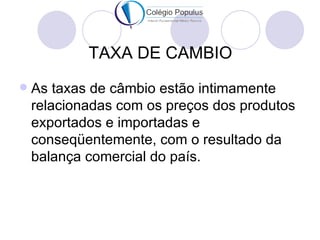 TAXA DE CAMBIO
   As taxas de câmbio estão intimamente
    relacionadas com os preços dos produtos
    exportados e importadas e
    conseqüentemente, com o resultado da
    balança comercial do país.
 