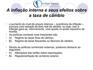 A inflação interna e seus efeitos sobre
           a taxa de câmbio
 o aumento do nível de preços internos – ocorrência da inflação –
  provoca uma redução da taxa real de câmbio, ou seja, com a
  inflação gera-se, internamente, uma queda no poder aquisitivo da
  moeda.
 As políticas cambiais mais freqüentes são:
 A)    Regime de taxas fixas de câmbio;
 B)    Regime de taxas flutuantes ou flexíveis de câmbio;

 Dentre as políticas comerciais externas, podemos destacar as
  seguintes:
 A)  Alterações das tarifas sobre importações;
 B)  Regulamentação do comércio exterior.
 