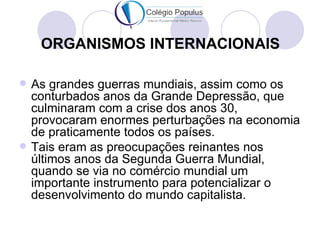 ORGANISMOS INTERNACIONAIS

   As grandes guerras mundiais, assim como os
    conturbados anos da Grande Depressão, que
    culminaram com a crise dos anos 30,
    provocaram enormes perturbações na economia
    de praticamente todos os países.
   Tais eram as preocupações reinantes nos
    últimos anos da Segunda Guerra Mundial,
    quando se via no comércio mundial um
    importante instrumento para potencializar o
    desenvolvimento do mundo capitalista.
 