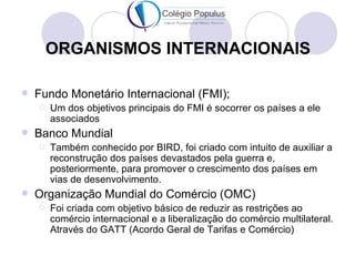 ORGANISMOS INTERNACIONAIS

   Fundo Monetário Internacional (FMI);
       Um dos objetivos principais do FMI é socorrer os países a ele
        associados
   Banco Mundial
       Também conhecido por BIRD, foi criado com intuito de auxiliar a
        reconstrução dos países devastados pela guerra e,
        posteriormente, para promover o crescimento dos países em
        vias de desenvolvimento.
   Organização Mundial do Comércio (OMC)
       Foi criada com objetivo básico de reduzir as restrições ao
        comércio internacional e a liberalização do comércio multilateral.
        Através do GATT (Acordo Geral de Tarifas e Comércio)
 