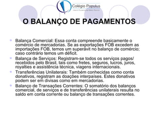 O BALANÇO DE PAGAMENTOS

 Balança Comercial: Essa conta compreende basicamente o
  comércio de mercadorias. Se as exportações FOB excedem as
  importações FOB, temos um superávit no balanço de comércio;
  caso contrário temos um déficit.
 Balança de Serviços: Registram-se todos os serviços pagos/
  recebidos pelo Brasil, tais como fretes, seguros, lucros, juros,
  royalties e assistência técnica, viagens internacionais.
 Transferências Unilaterais: Também conhecidas como conta
  donativos, registram as doações interpaíses. Estes donativos
  podem ser em divisas como em mercadorias.
 Balanço de Transações Correntes: O somatório dos balanços
  comercial, de serviços e de transferências unilaterais resulta no
  saldo em conta corrente ou balanço de transações correntes.
 