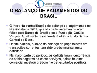O BALANÇO DE PAGAMENTOS DO
              BRASIL
   O início da contabilização do balanço de pagamentos no
    Brasil data de 1947, quando os levantamentos eram
    feitos pelo Banco do Brasil e pela Fundação Getúlio
    Vargas. Atualmente, essa tarefa é atribuição do Banco
    Central do Brasil.
   Desde o início, o saldo do balanço de pagamentos em
    transações correntes tem sido predominantemente
    deficitário
   Na maior parte do período, os déficits foram decorrência
    de saldo negativo na conta serviços, pois a balança
    comercial mostrou predomínio de resultados positivos.
 