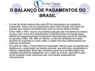 O BALANÇO DE PAGAMENTOS DO
              BRASIL
 A crise da dívida externa dos anos 80 fez ressurgirem os superávits
  comerciais. Essa crise se caracterizou pelo corte abrupto nos fluxos de
  capitais das nações industrializadas para as menos desenvolvidas.
 Entre 1990 e 1991, houve uma drástica redução dos investimentos diretos
  no país, bem como dos empréstimos e financiamentos em longo prazo,
  reflexo da insegurança dos investidores internacionais quanto às atitudes
  do governo Collor. De 1992 em diante, a crise de confiança em nosso
  governo foi superada e o país voltou a captar recursos internacionais em
  volumes crescentes.
 Em julho de 1994, o Plano Real foi implantado. Dentre suas conseqüências,
  destaca-se a valorização da moeda nacional, que estimulou importações e
  reduziu exportações. Esse fato contribuiu para nova transformação nas
  relações econômicas brasileiras com o resto do mundo, deixando o país
  numa situação muito vulnerável aos movimentos especulativos
  internacionais.
 