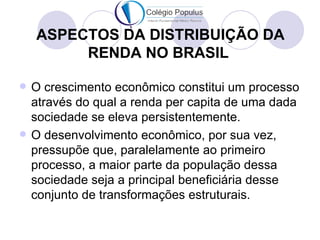 ASPECTOS DA DISTRIBUIÇÃO DA
         RENDA NO BRASIL

   O crescimento econômico constitui um processo
    através do qual a renda per capita de uma dada
    sociedade se eleva persistentemente.
   O desenvolvimento econômico, por sua vez,
    pressupõe que, paralelamente ao primeiro
    processo, a maior parte da população dessa
    sociedade seja a principal beneficiária desse
    conjunto de transformações estruturais.
 