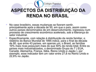 ASPECTOS DA DISTRIBUIÇÃO DA
         RENDA NO BRASIL
 No caso brasileiro, essas mudanças se fizeram sentir,
  principalmente após a década de 50, em que o país, assim como
  outros países denominados de em desenvolvimento, ingressou num
  processo de crescimento econômico acelerado, sob a liderança do
  setor industrial.
 Especificamente, com relação à distribuição da renda familiar, o
  relatório do Banco Mundial de 1995 indica, para o final da década
  de 80, que entre 43 países, em apenas um, o Brasil, as famílias
  10% mais ricas possuíam mais do que 50% da renda total. Entre os
  países mais industrializados, o denominado Grupo do 7 ( EUA,
  Canadá, Alemanha, França, Itália, Reino Unido e Japão ), por
  exemplo, esse indicador tem um valor entre 27,8 no Reino Unido e
  22,8% no Japão.
 