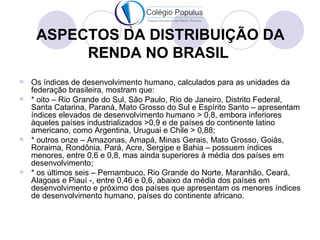 ASPECTOS DA DISTRIBUIÇÃO DA
         RENDA NO BRASIL
 Os índices de desenvolvimento humano, calculados para as unidades da
  federação brasileira, mostram que:
 * oito – Rio Grande do Sul, São Paulo, Rio de Janeiro, Distrito Federal,
  Santa Catarina, Paraná, Mato Grosso do Sul e Espírito Santo – apresentam
  índices elevados de desenvolvimento humano > 0,8, embora inferiores
  àqueles países industrializados >0,9 e de países do continente latino
  americano, como Argentina, Uruguai e Chile > 0,88;
 * outros onze – Amazonas, Amapá, Minas Gerais, Mato Grosso, Goiás,
  Roraima, Rondônia, Pará, Acre, Sergipe e Bahia – possuem índices
  menores, entre 0,6 e 0,8, mas ainda superiores à média dos países em
  desenvolvimento;
 * os últimos seis – Pernambuco, Rio Grande do Norte, Maranhão, Ceará,
  Alagoas e Piauí -, entre 0,46 e 0,6, abaixo da média dos países em
  desenvolvimento e próximo dos países que apresentam os menores índices
  de desenvolvimento humano, países do continente africano.
 