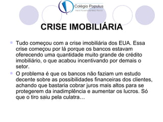 CRISE IMOBILIÁRIA
   Tudo começou com a crise imobiliária dos EUA. Essa
    crise começou por lá porque os bancos estavam
    oferecendo uma quantidade muito grande de crédito
    imobiliário, o que acabou incentivando por demais o
    setor.
   O problema é que os bancos não faziam um estudo
    decente sobre as possibilidades financeiras dos clientes,
    achando que bastaria cobrar juros mais altos para se
    protegerem da inadimplência e aumentar os lucros. Só
    que o tiro saiu pela culatra…
 
