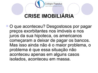 CRISE IMOBILIÁRIA
   O que aconteceu? Desgostosos por pagar
    preços exorbitantes nos imóveis e nos
    juros da sua hipoteca, os americanos
    começaram a deixar de pagar os bancos.
    Mas isso ainda não é o maior problema, o
    problema é que essa situação não
    aconteceu apenas em alguns casos
    isolados, aconteceu em massa.
 