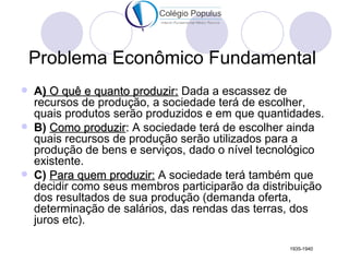 Problema Econômico Fundamental
   A) O quê e quanto produzir: Dada a escassez de
    recursos de produção, a sociedade terá de escolher,
    quais produtos serão produzidos e em que quantidades.
   B) Como produzir: A sociedade terá de escolher ainda
    quais recursos de produção serão utilizados para a
    produção de bens e serviços, dado o nível tecnológico
    existente.
   C) Para quem produzir: A sociedade terá também que
    decidir como seus membros participarão da distribuição
    dos resultados de sua produção (demanda oferta,
    determinação de salários, das rendas das terras, dos
    juros etc).

                                                   1935-1940
 