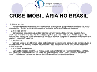 CRISE IMOBILIÁRIA NO BRASIL
    1. Ativos podres
       Várias empresas brasileiras possuíam ativos estrangeiros que perderam muito do seu valor
    de mercado. Assim, estão mais cautelosos sobre os seus investimentos externos.
     2. Crise de crédito
       Como essas empresas não estão fazendo bons investimentos externos, buscam fazer
    melhores investimentos aqui no Brasil. Isso significa que elas estão aumentando os juros do
    crédito para assegurar bons rendimentos nos seus ativos e compensar a falta de rendimento e o
    prejuízo dos ativos externos.
     3. Recessão
       Com os juros do crédito mais altos, os brasileiros vão diminuir o consumo de bens duráveis e
    muitas vezes, até mesmo de bens não duráveis. Isso pode vir a causar uma recessão em um
    futuro próximo.
     4. Crise nas montadoras
       Como até meados de 2008, as montadoras estavam tendo um volume recorde de vendas,
    sua produção aumentava cada dia mais até que chegou a crise. Com o crédito a juros mais
    altos, a quantidade de veículos sendo em oferta diminuiu consideravelmente.
 