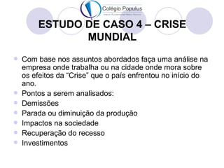 ESTUDO DE CASO 4 – CRISE
               MUNDIAL
   Com base nos assuntos abordados faça uma análise na
    empresa onde trabalha ou na cidade onde mora sobre
    os efeitos da “Crise” que o país enfrentou no início do
    ano.
   Pontos a serem analisados:
   Demissões
   Parada ou diminuição da produção
   Impactos na sociedade
   Recuperação do recesso
   Investimentos
 