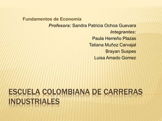 Fundamentos de Economía 
Profesora: Sandra Patricia Ochoa Guevara 
Integrantes: 
Paula Herreño Plazas 
Tatiana Muñoz Carvajal 
Brayan Suspes 
Luisa Amado Gomez 
ESCUELA COLOMBIANA DE CARRERAS 
INDUSTRIALES 
 