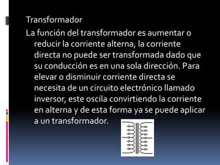 TransformadorLa función del transformador es aumentar o reducir la corriente alterna, la corriente directa no puede ser transformada dado que su conducción es en una sola dirección. Para elevar o disminuir corriente directa se necesita de un circuito electrónico llamado inversor, este oscila convirtiendo la corriente en alterna y de esta forma ya se puede aplicar a un transformador.