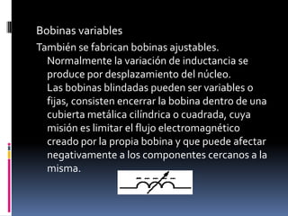 Bobinas variablesTambién se fabrican bobinas ajustables. Normalmente la variación de inductancia se produce por desplazamiento del núcleo.Las bobinas blindadas pueden ser variables o fijas, consisten encerrar la bobina dentro de una cubierta metálica cilíndrica o cuadrada, cuya misión es limitar el flujo electromagnético creado por la propia bobina y que puede afectar negativamente a los componentes cercanos a la misma.