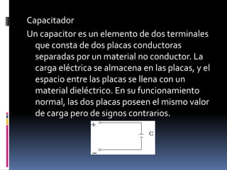 CapacitadorUn capacitor es un elemento de dos terminales que consta de dos placas conductoras separadas por un material no conductor. La carga eléctrica se almacena en las placas, y el espacio entre las placas se llena con un material dieléctrico. En su funcionamiento normal, las dos placas poseen el mismo valor de carga pero de signos contrarios.