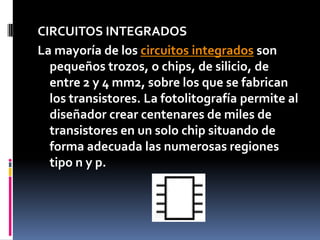 CIRCUITOS INTEGRADOSLa mayoría de los circuitos integrados son pequeños trozos, o chips, de silicio, de entre 2 y 4 mm2, sobre los que se fabrican los transistores. La fotolitografía permite al diseñador crear centenares de miles de transistores en un solo chip situando de forma adecuada las numerosas regiones tipo n y p.