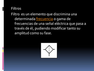 FiltrosFiltro  es un elemento que discrimina una determinada frecuencia o gama de frecuencias de una señal eléctrica que pasa a través de él, pudiendo modificar tanto su amplitud como su fase.
