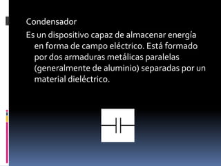 Condensador  Es un dispositivo capaz de almacenar energía en forma de campo eléctrico. Está formado por dos armaduras metálicas paralelas (generalmente de aluminio) separadas por un material dieléctrico.