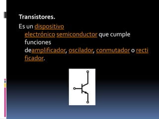 Transistores.Es un dispositivo electrónico semiconductor que cumple funciones deamplificador, oscilador, conmutador o rectificador.