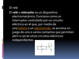 El reléEl relé o relevador es un dispositivo electromecánico. Funciona como un interruptor controlado por un circuito eléctrico en el que, por medio de una bobina y un electroimán, se acciona un juego de uno o varios contactos que permiten abrir o cerrar otros circuitos eléctricos independientes.