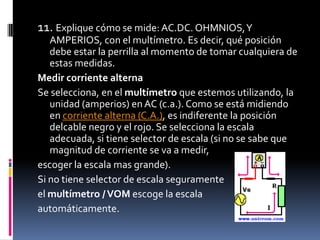 11. Explique cómo se mide: AC.DC. OHMNIOS, Y AMPERIOS, con el multímetro. Es decir, qué posición debe estar la perrilla al momento de tomar cualquiera de estas medidas.Medir corriente alternaSe selecciona, en el multímetro que estemos utilizando, la unidad (amperios) en AC (c.a.). Como se está midiendo en corriente alterna (C.A.), es indiferente la posición delcable negro y el rojo. Se selecciona la escala adecuada, si tiene selector de escala (si no se sabe que magnitud de corriente se va a medir, escoger la escala mas grande).Si no tiene selector de escala seguramente el multímetro / VOM escoge la escala automáticamente.