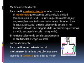 Medir corriente directaPara medir corriente directa se selecciona, en el multímetroque estemos utilizando, la unidad (amperios) en DC (c.d.). Se revisa que los cables rojo y negro estén conectados correctamente. Se selecciona la escala adecuada, si tiene selector de escala (si no tenemos idea de que magnitud de la corriente que vamos a medir, escoger la escala mas grande).Si no tiene selector de escala seguramente el multímetro escoge la escala automáticamente.Para medir una corriente con el multímetro, éste tiene que ubicarse en elpaso de la corriente que se desea medir.