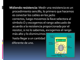 Midiendo resistencia: Medir una resistencia es un procedimiento sencillo, lo primero que hacemos es conectar los cables en los jacks correctos, luego movemos la llave selectora al símbolo Ω y escogemos el rango adecuado de acuerdo a la resistencia proporcionada por el resistor, si no lo sabemos, escogemos el rango más alto y lo disminuimos poco a poco     hasta llegar a un cantidad    diferente de uno.