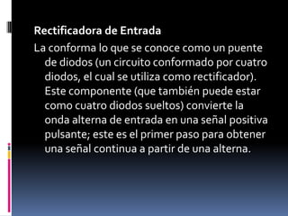 Rectificadora de EntradaLa conforma lo que se conoce como un puente de diodos (un circuito conformado por cuatro diodos, el cual se utiliza como rectificador). Este componente (que también puede estar como cuatro diodos sueltos) convierte la onda alterna de entrada en una señal positiva pulsante; este es el primer paso para obtener una señal continua a partir de una alterna.