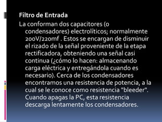 Filtro de EntradaLa conforman dos capacitores (o condensadores) electrolíticos; normalmente 200V/220mf . Estos se encargan de disminuir el rizado de la señal proveniente de la etapa rectificadora, obteniendo una señal casi continua (¿cómo lo hacen: almacenando carga eléctrica y entregándola cuando es necesario). Cerca de los condensadores encontramos una resistencia de potencia, a la cual se le conoce como resistencia "bleeder". Cuando apagas la PC, esta resistencia descarga lentamente los condensadores.