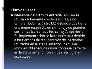 Filtro de SalidaA diferencia del filtro de entrada, aquí no se utilizan solamente condensadores, sino también bobinas (filtro LC) debido a que tiene una mejor respuesta en el manejo de grandes corrientes (cercanas a los 12 - 15 Amperios). Su implementación se hace necesaria debido a los tiempos de recuperación de los diodos utilizados en la etapa anterior, los cuales impiden obtener una salida continua perfecta en la etapa anterior, cosa que sí se logra en esta etapa. 