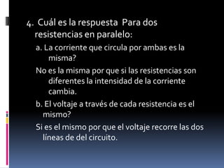 4.  Cuál es la respuesta  Para dos resistencias en paralelo: a. La corriente que circula por ambas es la misma?No es la mismaporquesilasresistencias son diferentes la intensidad de la corriente cambia.b. El voltaje a través de cada resistencia es el mismo?Si es el mismo por que el voltaje recorre las dos líneas de del circuito.