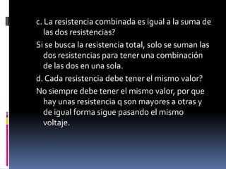 c. La resistencia combinada es igual a la suma de las dos resistencias?Si se busca la resistencia total, solo se suman las dos resistencias para tener una combinación de las dos en una sola.d. Cada resistencia debe tener el mismo valor?No siempre debe tener el mismo valor, por que hay unas resistencia q son mayores a otras y de igual forma sigue pasando el mismo voltaje.
